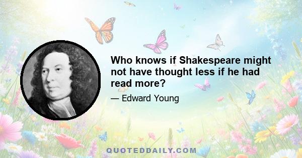 Who knows if Shakespeare might not have thought less if he had read more?