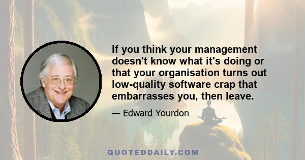 If you think your management doesn't know what it's doing or that your organisation turns out low-quality software crap that embarrasses you, then leave.