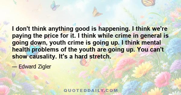 I don't think anything good is happening. I think we're paying the price for it. I think while crime in general is going down, youth crime is going up. I think mental health problems of the youth are going up. You can't 