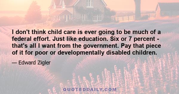 I don't think child care is ever going to be much of a federal effort. Just like education. Six or 7 percent - that's all I want from the government. Pay that piece of it for poor or developmentally disabled children.