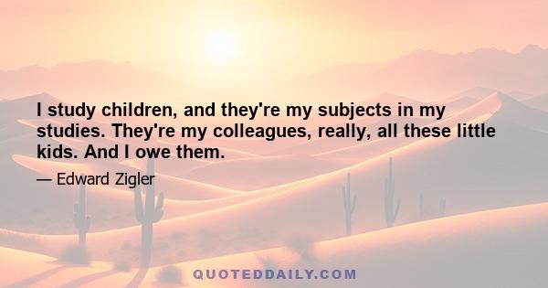 I study children, and they're my subjects in my studies. They're my colleagues, really, all these little kids. And I owe them.