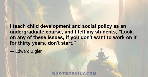 I teach child development and social policy as an undergraduate course, and I tell my students, Look, on any of these issues, if you don't want to work on it for thirty years, don't start.