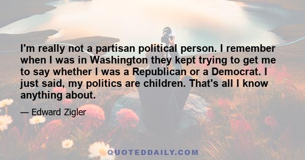 I'm really not a partisan political person. I remember when I was in Washington they kept trying to get me to say whether I was a Republican or a Democrat. I just said, my politics are children. That's all I know