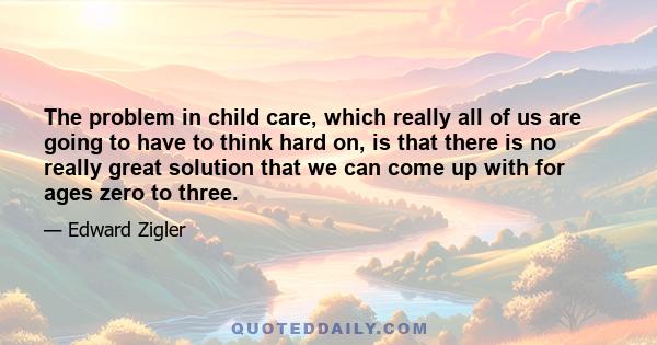 The problem in child care, which really all of us are going to have to think hard on, is that there is no really great solution that we can come up with for ages zero to three.