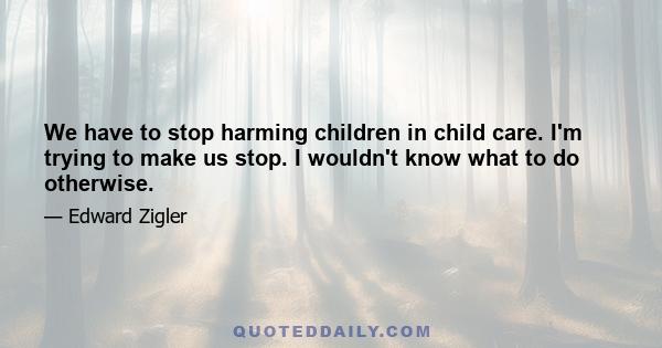 We have to stop harming children in child care. I'm trying to make us stop. I wouldn't know what to do otherwise.