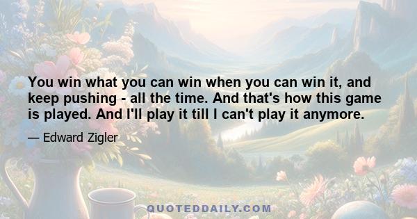 You win what you can win when you can win it, and keep pushing - all the time. And that's how this game is played. And I'll play it till I can't play it anymore.