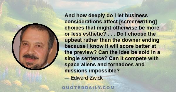 And how deeply do I let business considerations affect [screenwriting] choices that might otherwise be more or less esthetic? . . . Do I choose the upbeat rather than the downer ending because I know it will score