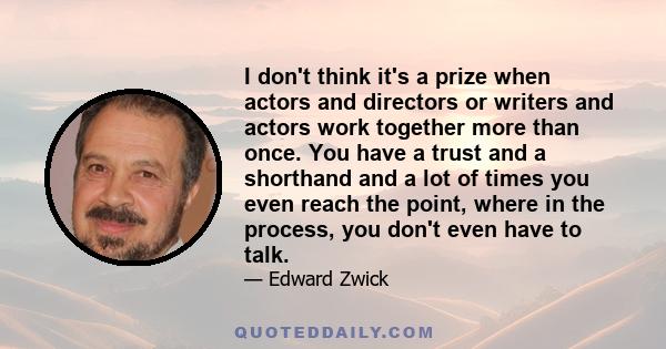 I don't think it's a prize when actors and directors or writers and actors work together more than once. You have a trust and a shorthand and a lot of times you even reach the point, where in the process, you don't even 