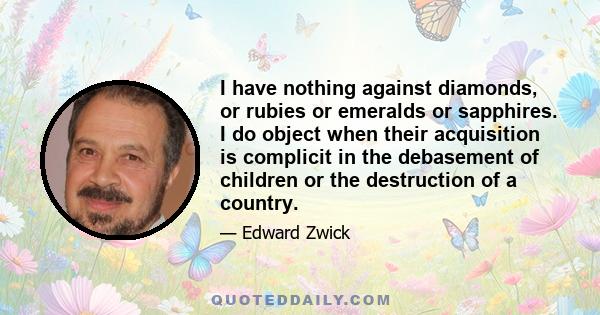 I have nothing against diamonds, or rubies or emeralds or sapphires. I do object when their acquisition is complicit in the debasement of children or the destruction of a country.