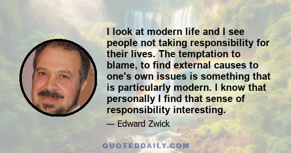 I look at modern life and I see people not taking responsibility for their lives. The temptation to blame, to find external causes to one's own issues is something that is particularly modern. I know that personally I