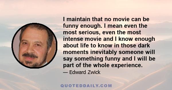 I maintain that no movie can be funny enough. I mean even the most serious, even the most intense movie and I know enough about life to know in those dark moments inevitably someone will say something funny and I will