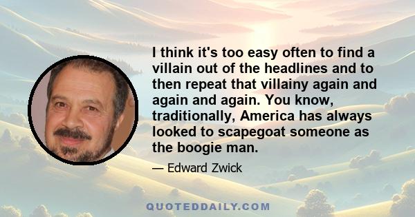 I think it's too easy often to find a villain out of the headlines and to then repeat that villainy again and again and again. You know, traditionally, America has always looked to scapegoat someone as the boogie man.