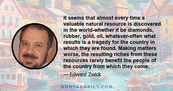 It seems that almost every time a valuable natural resource is discovered in the world-whether it be diamonds, rubber, gold, oil, whatever-often what results is a tragedy for the country in which they are found. Making