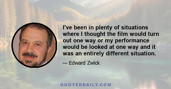 I've been in plenty of situations where I thought the film would turn out one way or my performance would be looked at one way and it was an entirely different situation.