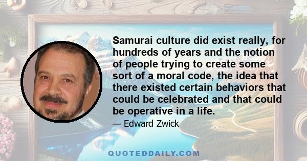 Samurai culture did exist really, for hundreds of years and the notion of people trying to create some sort of a moral code, the idea that there existed certain behaviors that could be celebrated and that could be