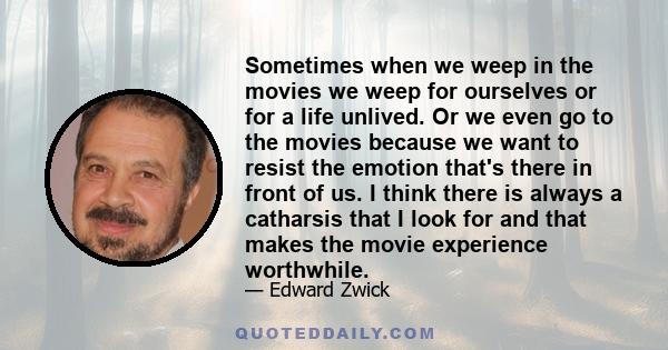 Sometimes when we weep in the movies we weep for ourselves or for a life unlived. Or we even go to the movies because we want to resist the emotion that's there in front of us. I think there is always a catharsis that I 