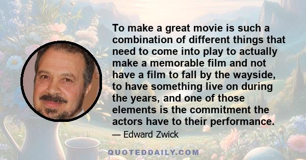 To make a great movie is such a combination of different things that need to come into play to actually make a memorable film and not have a film to fall by the wayside, to have something live on during the years, and