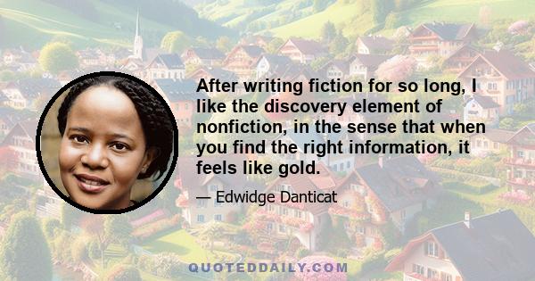 After writing fiction for so long, I like the discovery element of nonfiction, in the sense that when you find the right information, it feels like gold.