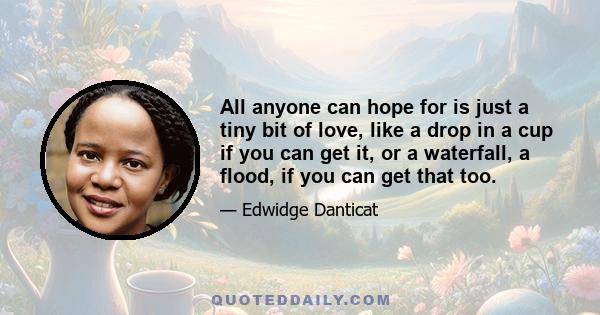 All anyone can hope for is just a tiny bit of love, like a drop in a cup if you can get it, or a waterfall, a flood, if you can get that too.