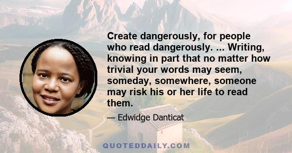 Create dangerously, for people who read dangerously. ... Writing, knowing in part that no matter how trivial your words may seem, someday, somewhere, someone may risk his or her life to read them.