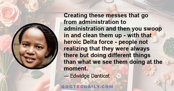 Creating these messes that go from administration to administration and then you swoop in and clean them up - with that heroic Delta force - people not realizing that they were always there but doing different things