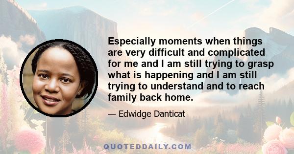 Especially moments when things are very difficult and complicated for me and I am still trying to grasp what is happening and I am still trying to understand and to reach family back home.