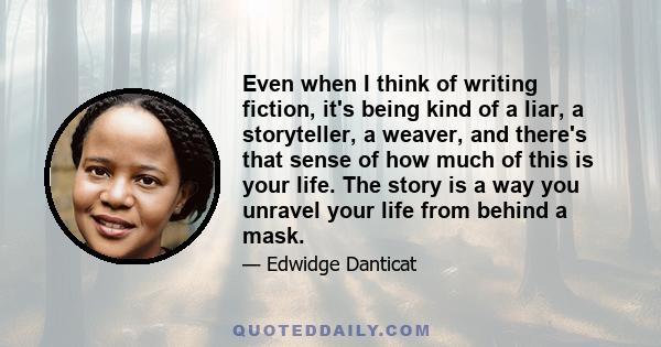 Even when I think of writing fiction, it's being kind of a liar, a storyteller, a weaver, and there's that sense of how much of this is your life. The story is a way you unravel your life from behind a mask.