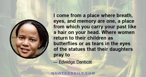 I come from a place where breath, eyes, and memory are one, a place from which you carry your past like a hair on your head. Where women return to their children as butterflies or as tears in the eyes of the statues