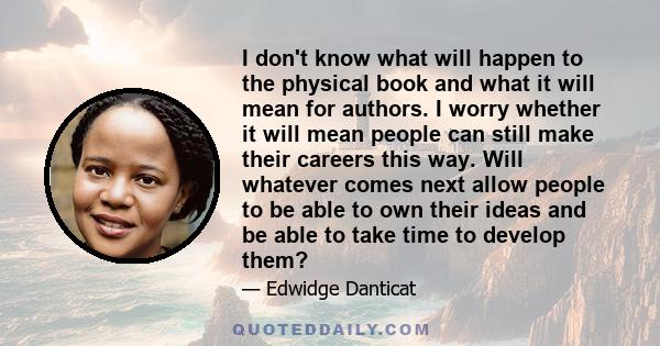 I don't know what will happen to the physical book and what it will mean for authors. I worry whether it will mean people can still make their careers this way. Will whatever comes next allow people to be able to own