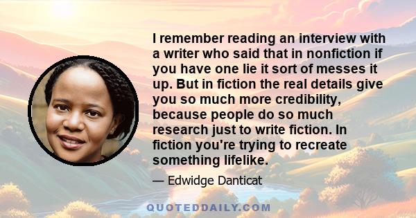 I remember reading an interview with a writer who said that in nonfiction if you have one lie it sort of messes it up. But in fiction the real details give you so much more credibility, because people do so much