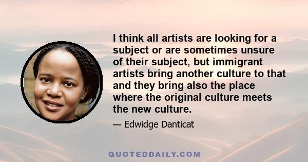 I think all artists are looking for a subject or are sometimes unsure of their subject, but immigrant artists bring another culture to that and they bring also the place where the original culture meets the new culture.