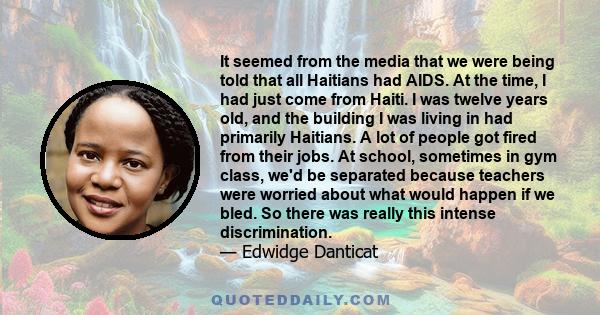 It seemed from the media that we were being told that all Haitians had AIDS. At the time, I had just come from Haiti. I was twelve years old, and the building I was living in had primarily Haitians. A lot of people got