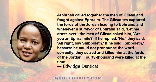 Jephthah called together the men of Gilead and fought against Ephraim. The Gileadites captured the fords of the Jordan leading to Ephraim, and whenever a survivor of Ephraim said, 'Let me cross over,' the men of Gilead