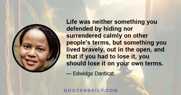 Life was neither something you defended by hiding nor surrendered calmly on other people's terms, but something you lived bravely, out in the open, and that if you had to lose it, you should lose it on your own terms.