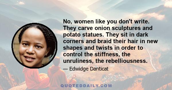 No, women like you don't write. They carve onion sculptures and potato statues. They sit in dark corners and braid their hair in new shapes and twists in order to control the stiffness, the unruliness, the