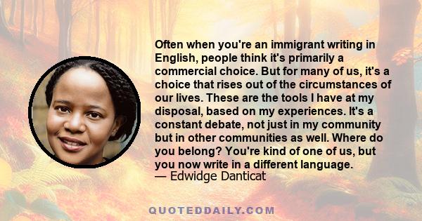 Often when you're an immigrant writing in English, people think it's primarily a commercial choice. But for many of us, it's a choice that rises out of the circumstances of our lives. These are the tools I have at my