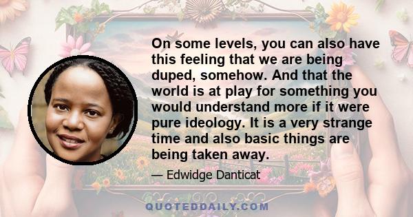 On some levels, you can also have this feeling that we are being duped, somehow. And that the world is at play for something you would understand more if it were pure ideology. It is a very strange time and also basic