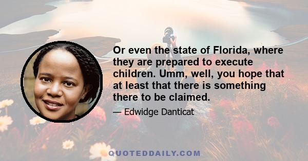 Or even the state of Florida, where they are prepared to execute children. Umm, well, you hope that at least that there is something there to be claimed.