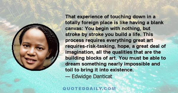 That experience of touching down in a totally foreign place is like having a blank canvas: You begin with nothing, but stroke by stroke you build a life. This process requires everything great art requires-risk-tasking, 