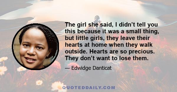 The girl she said, I didn’t tell you this because it was a small thing, but little girls, they leave their hearts at home when they walk outside. Hearts are so precious. They don’t want to lose them.