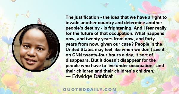 The justification - the idea that we have a right to invade another country and determine another people's destiny - is frightening. And I fear really for the future of that occupation. What happens now, and twenty