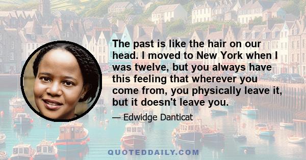 The past is like the hair on our head. I moved to New York when I was twelve, but you always have this feeling that wherever you come from, you physically leave it, but it doesn't leave you.