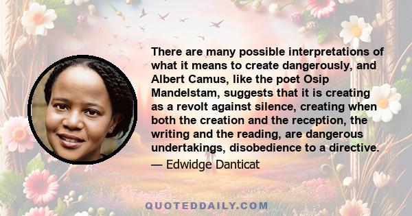 There are many possible interpretations of what it means to create dangerously, and Albert Camus, like the poet Osip Mandelstam, suggests that it is creating as a revolt against silence, creating when both the creation