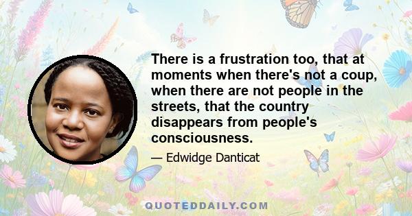 There is a frustration too, that at moments when there's not a coup, when there are not people in the streets, that the country disappears from people's consciousness.