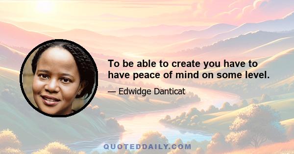 To be able to create you have to have peace of mind on some level.