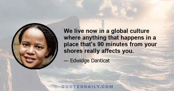 We live now in a global culture where anything that happens in a place that's 90 minutes from your shores really affects you.