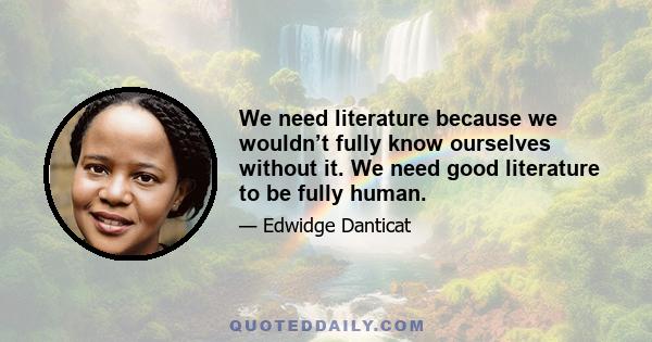 We need literature because we wouldn’t fully know ourselves without it. We need good literature to be fully human.