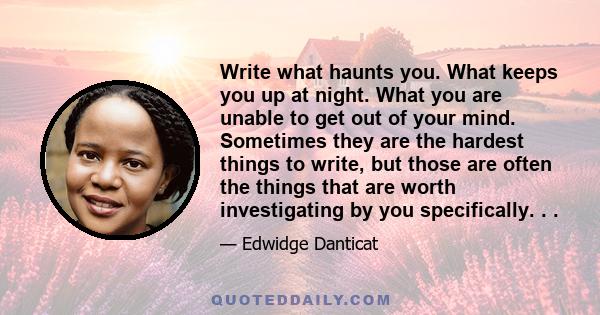 Write what haunts you. What keeps you up at night. What you are unable to get out of your mind. Sometimes they are the hardest things to write, but those are often the things that are worth investigating by you