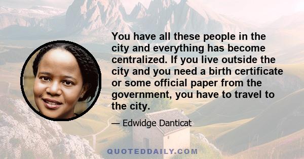 You have all these people in the city and everything has become centralized. If you live outside the city and you need a birth certificate or some official paper from the government, you have to travel to the city.