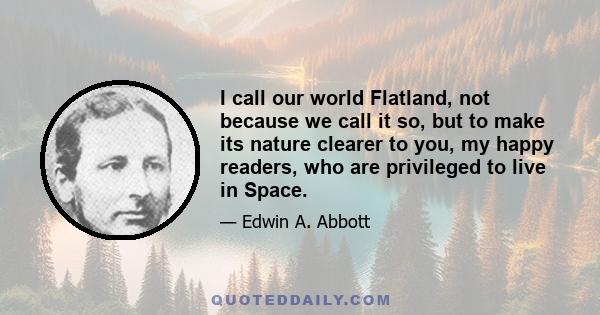 I call our world Flatland, not because we call it so, but to make its nature clearer to you, my happy readers, who are privileged to live in Space.